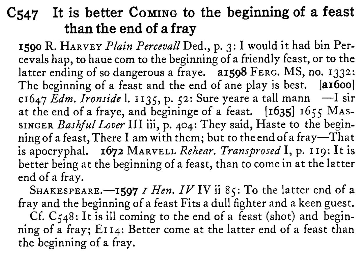 It is better COMING to the beginning of a feast than the end of a fray - a scanned entry from Tilley's 1950 Dictionary of Proverbs.