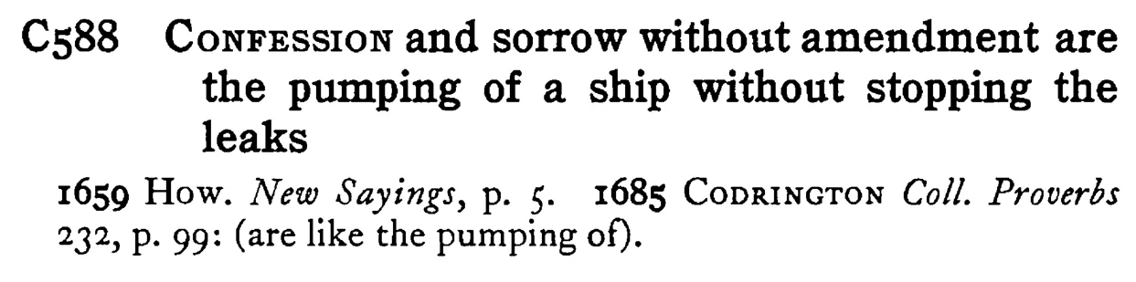 CONFESSION and sorrow without amendment are the pumping of a ship without stopping the leaks - a scanned entry from Tilley's 1950 Dictionary of Proverbs.
