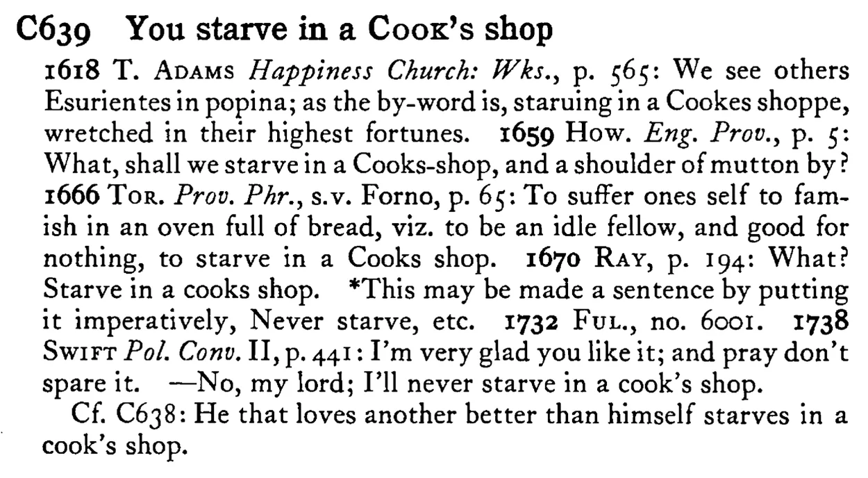 You starve in a COOK's shop - a scanned entry from Tilley's 1950 Dictionary of Proverbs.