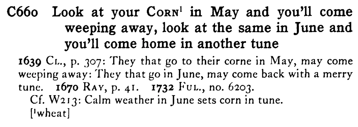 Look at your CORN¹ in May and you'll come weeping away, look at the same in June and you'll come home in another tune - a scanned entry from Tilley's 1950 Dictionary of Proverbs.