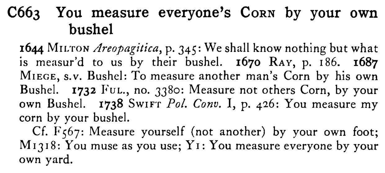 You measure everyone's CORN by your own bushel - a scanned entry from Tilley's 1950 Dictionary of Proverbs.