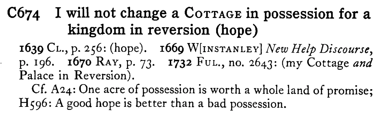 I will not change a COTTAGE in possession for a kingdom in reversion (hope) - a scanned entry from Tilley's 1950 Dictionary of Proverbs.