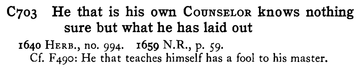 He that is his own COUNSELOR knows nothing sure but what he has laid out - a scanned entry from Tilley's 1950 Dictionary of Proverbs.