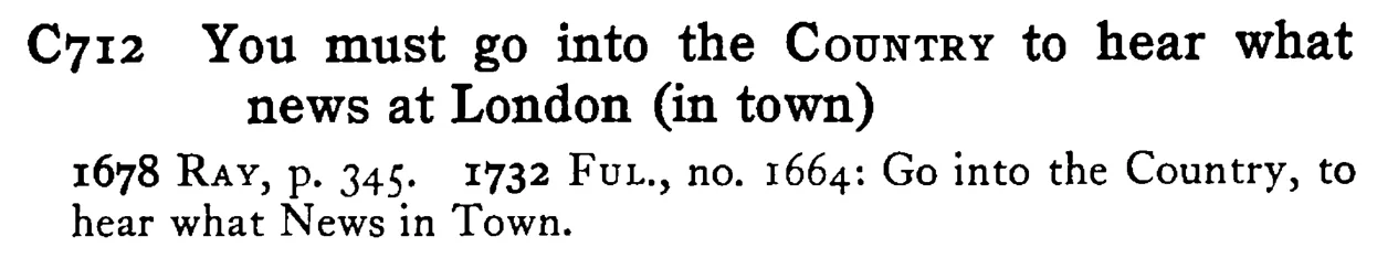You must go into the COUNTRY to hear what news at London (in town) - a scanned entry from Tilley's 1950 Dictionary of Proverbs.