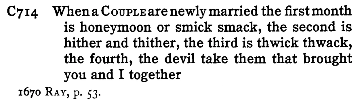 When a COUPLE are newly married the first month is honeymoon or smick smack, the second is hither and thither, the third is thwick thwack, the fourth, the devil take them that brought you and I together - a scanned entry from Tilley's 1950 Dictionary of Proverbs.