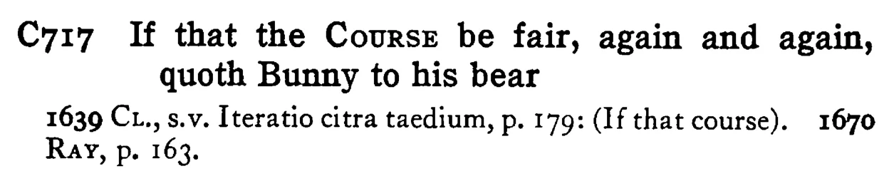 If that the COURSE be fair, again and again, quoth Bunny to his bear - a scanned entry from Tilley's 1950 Dictionary of Proverbs.