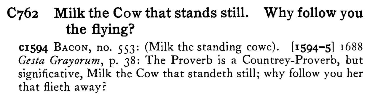 Milk the COW that stands still. Why follow you the flying? - a scanned entry from Tilley's 1950 Dictionary of Proverbs.