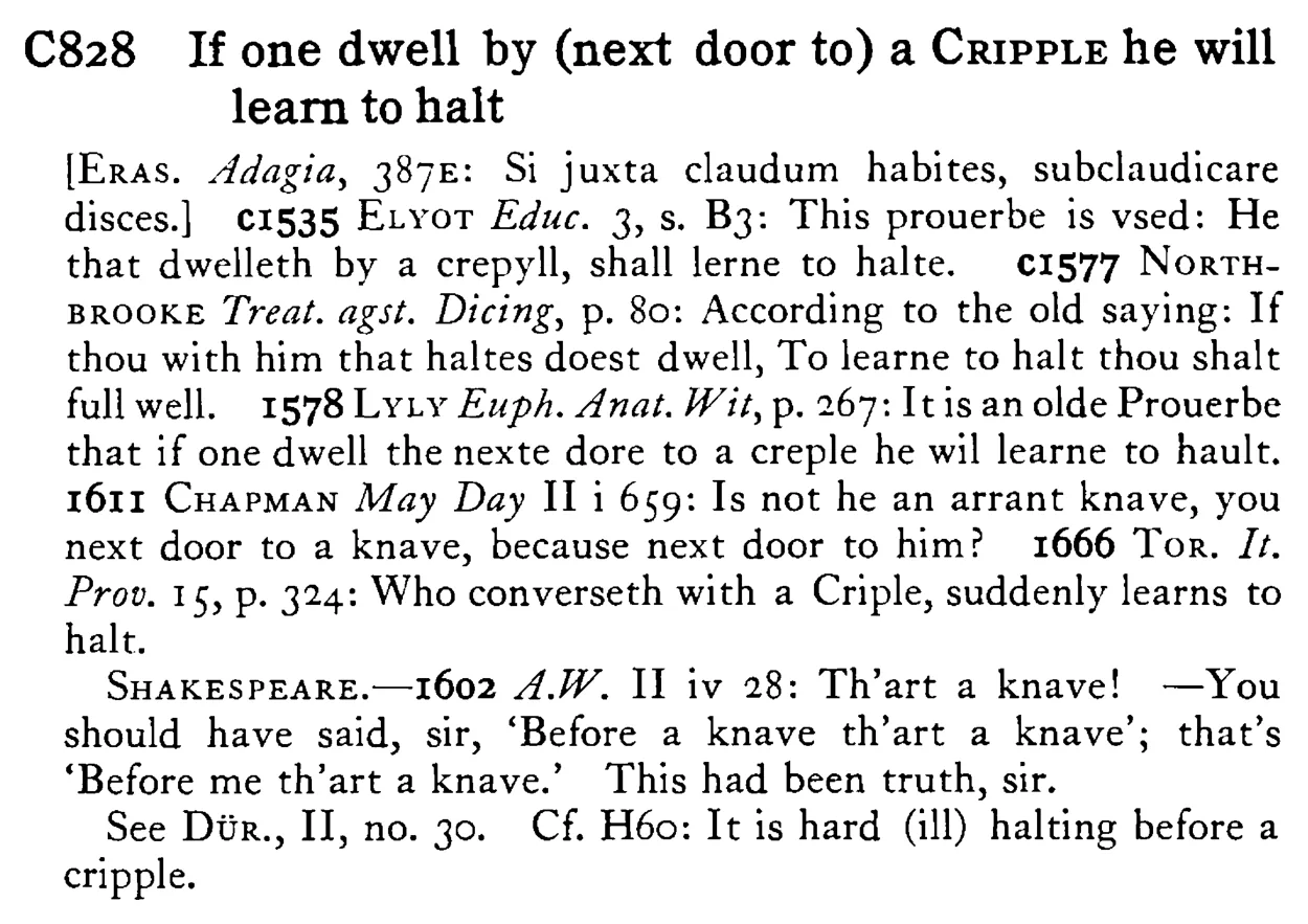 If one dwell by (next door to) a CRIPPLE he will learn to halt - a scanned entry from Tilley's 1950 Dictionary of Proverbs.