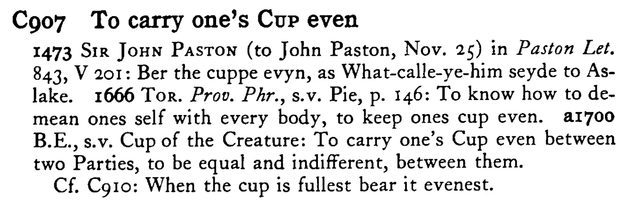 To carry one's CUP even - a scanned entry from Tilley's 1950 Dictionary of Proverbs.