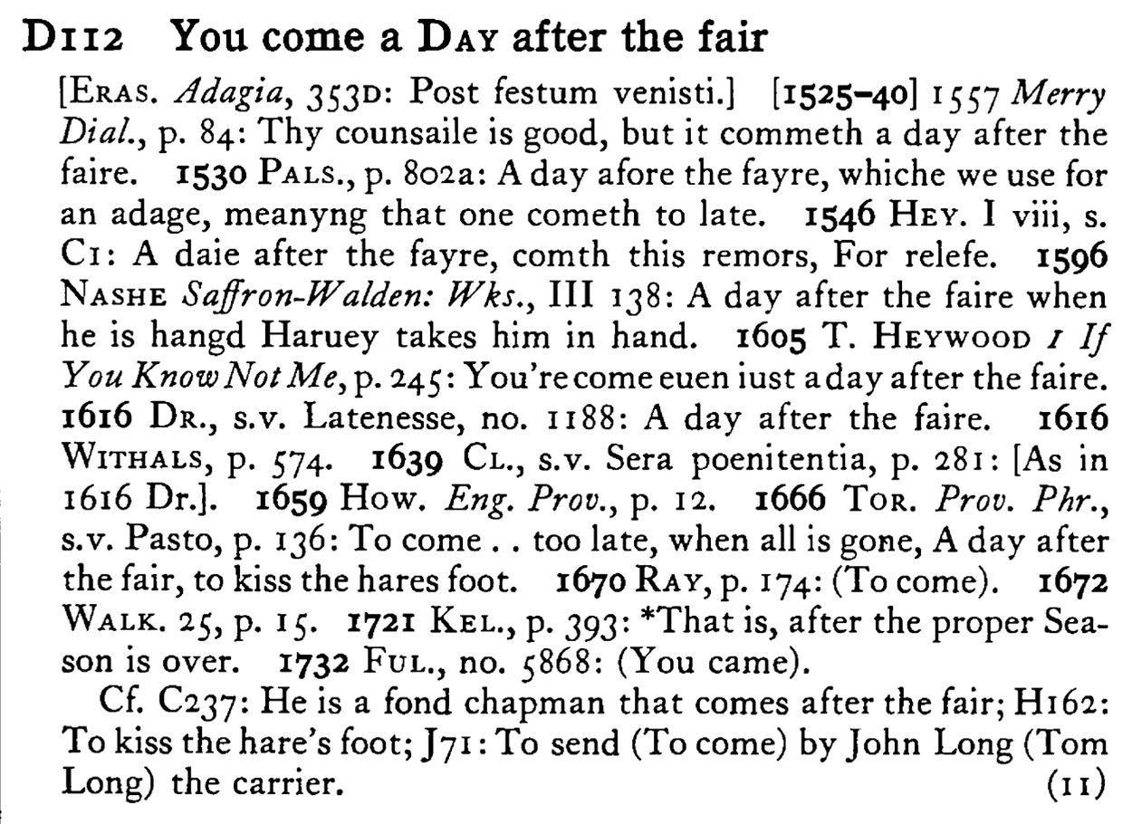 You come a DAY after the fair - a scanned entry from Tilley's 1950 Dictionary of Proverbs.