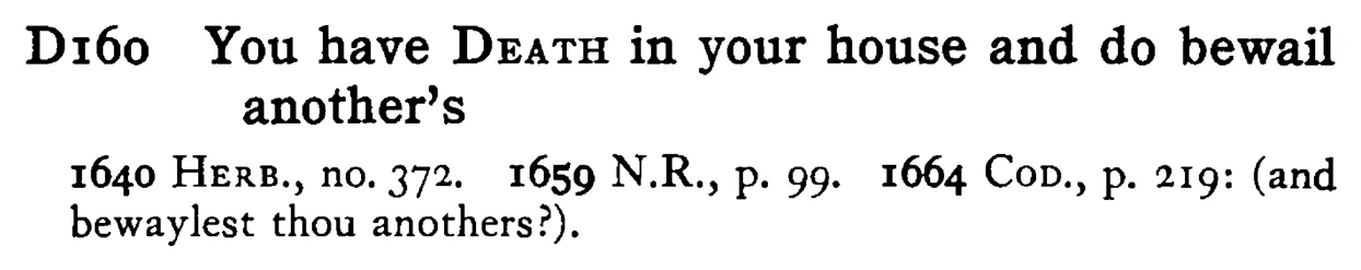 You have DEATH in your house and do bewail another's - a scanned entry from Tilley's 1950 Dictionary of Proverbs.