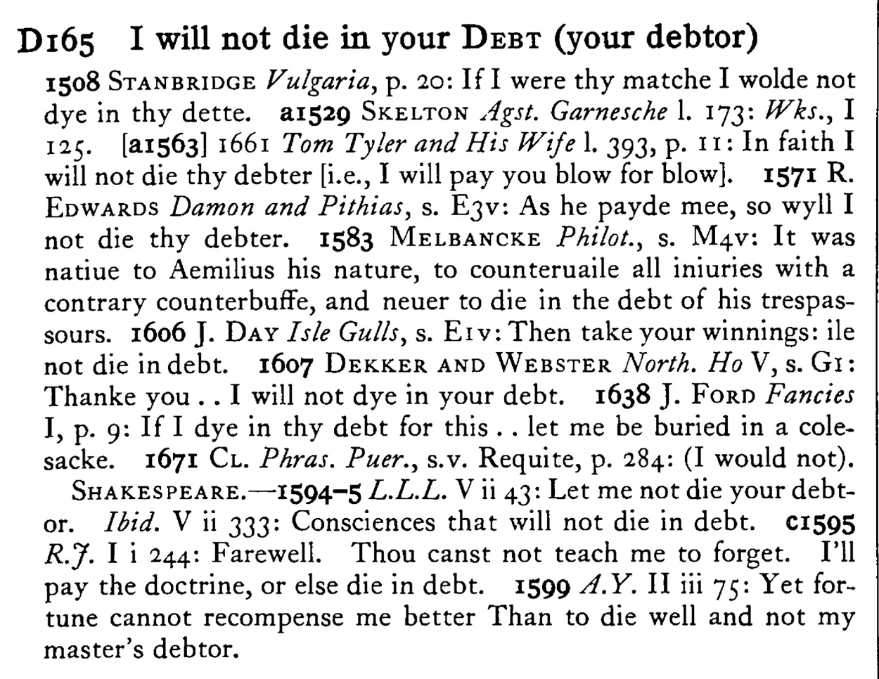 I will not die in your DEBT (your debtor) - a scanned entry from Tilley's 1950 Dictionary of Proverbs.