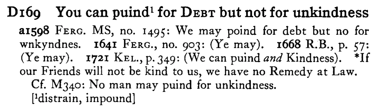 You can puind¹ for DEBT but not for unkindness - a scanned entry from Tilley's 1950 Dictionary of Proverbs.