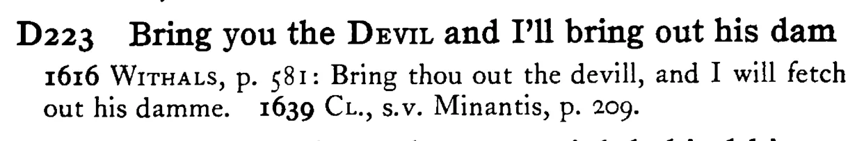 Bring you the DEVIL and I'll bring out his dam - a scanned entry from Tilley's 1950 Dictionary of Proverbs.