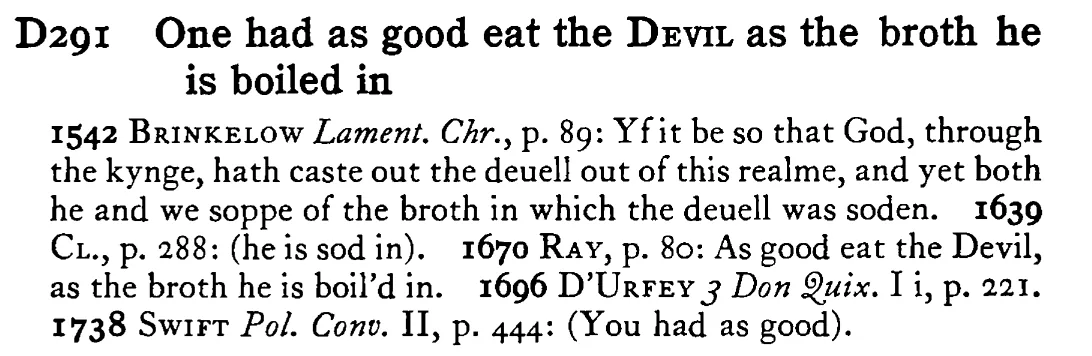 One had as good eat the DEVIL as the broth he is boiled in - a scanned entry from Tilley's 1950 Dictionary of Proverbs.