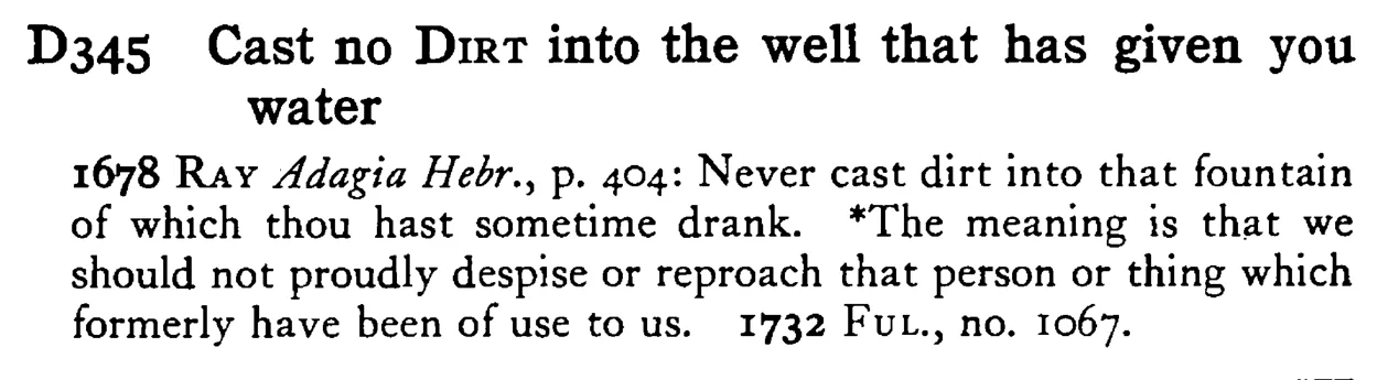 Cast no DIRT into the well that has given you water - a scanned entry from Tilley's 1950 Dictionary of Proverbs.