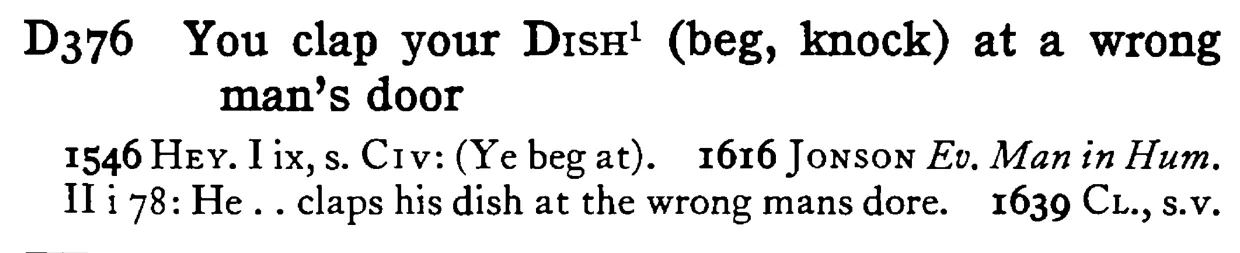 You clap your DISH¹ (beg, knock) at a wrong man's door - a scanned entry from Tilley's 1950 Dictionary of Proverbs.