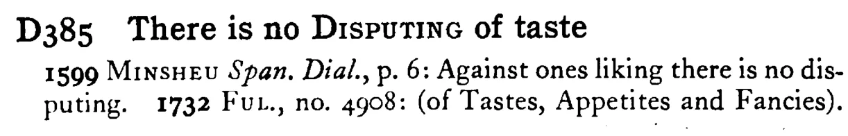 There is no DISPUTING of taste - a scanned entry from Tilley's 1950 Dictionary of Proverbs.