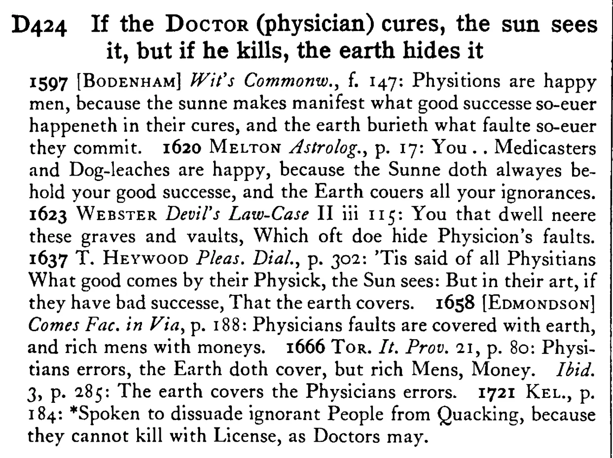 If the DOCTOR (physician) cures, the sun sees it, but if he kills, the earth hides it - a scanned entry from Tilley's 1950 Dictionary of Proverbs.