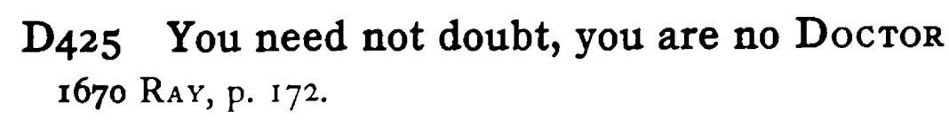 You need not doubt, you are no DOCTOR - a scanned entry from Tilley's 1950 Dictionary of Proverbs.