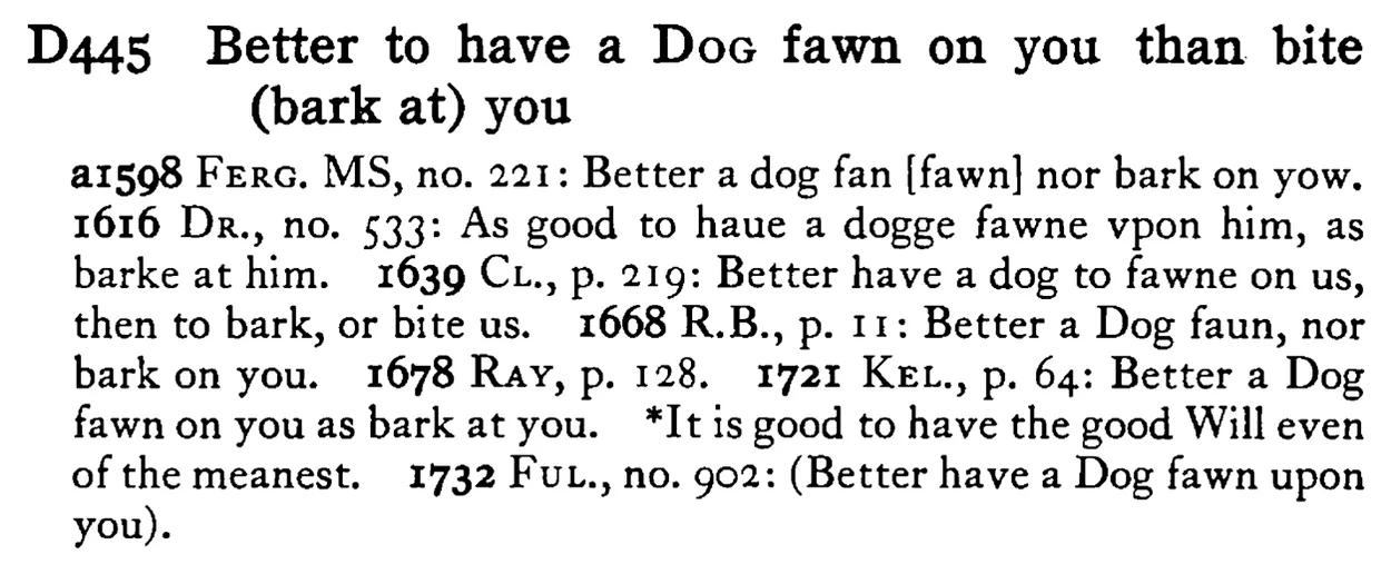 Better to have a DOG fawn on you than bite (bark at) you - a scanned entry from Tilley's 1950 Dictionary of Proverbs.