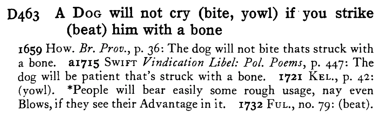A DOG will not cry (bite, yowl) if you strike (beat) him with a bone - a scanned entry from Tilley's 1950 Dictionary of Proverbs.