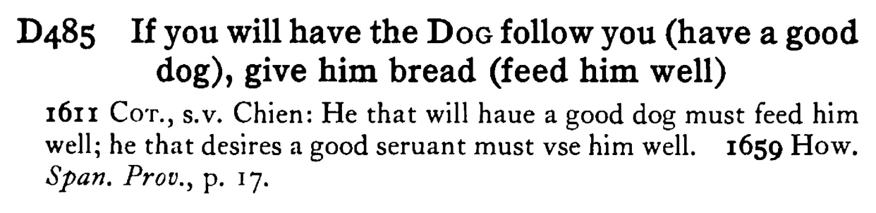 If you will have the DOG follow you (have a good dog), give him bread (feed him well) - a scanned entry from Tilley's 1950 Dictionary of Proverbs.