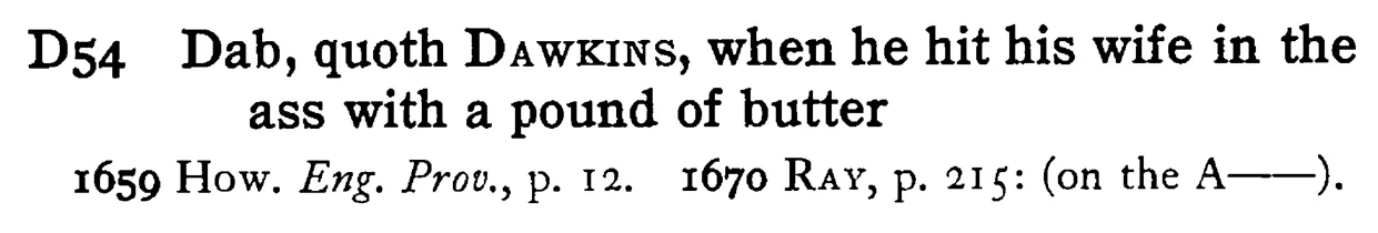 Dab, quoth DAWKINS, when he hit his wife in the ass with a pound of butter - a scanned entry from Tilley's 1950 Dictionary of Proverbs.