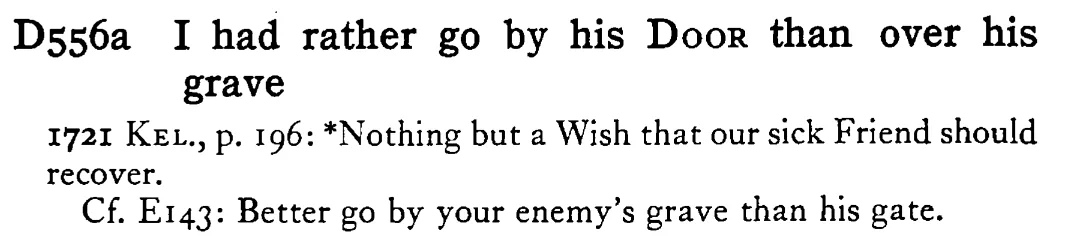 I had rather go by his DOOR than over his grave - a scanned entry from Tilley's 1950 Dictionary of Proverbs.