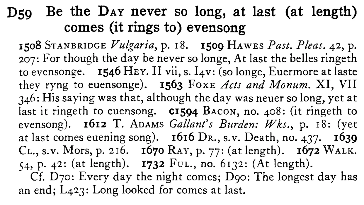 Be the DAY never so long, at last (at length) comes (it rings to) evensong - a scanned entry from Tilley's 1950 Dictionary of Proverbs.
