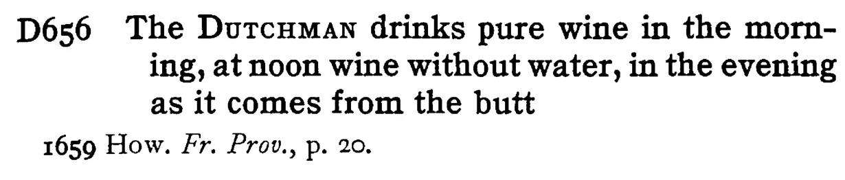 The DUTCHMAN drinks pure wine in the morning, at noon wine without water, in the evening as it comes from the butt - a scanned entry from Tilley's 1950 Dictionary of Proverbs.