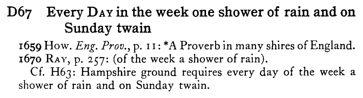 Every DAY in the week one shower of rain and on Sunday twain - a scanned entry from Tilley's 1950 Dictionary of Proverbs.