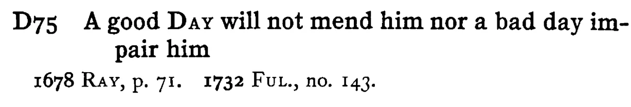 A good DAY will not mend him nor a bad day impair him - a scanned entry from Tilley's 1950 Dictionary of Proverbs.