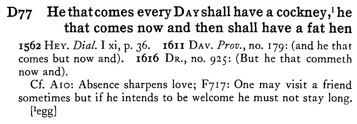He that comes every DAY shall have a cockney,¹ he that comes now and then shall have a fat hen - a scanned entry from Tilley's 1950 Dictionary of Proverbs.
