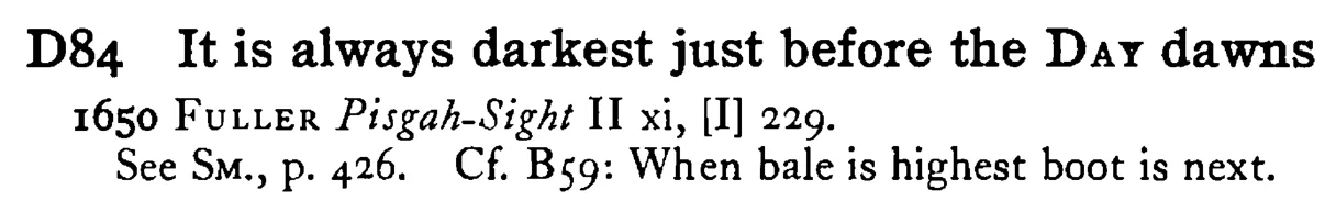 It is always darkest just before the DAY dawns - a scanned entry from Tilley's 1950 Dictionary of Proverbs.