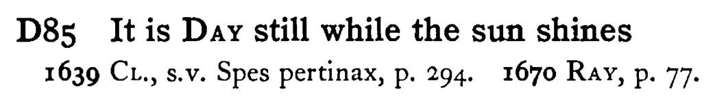 It is DAY still while the sun shines - a scanned entry from Tilley's 1950 Dictionary of Proverbs.