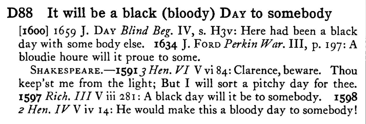 It will be a black (bloody) DAY to somebody - a scanned entry from Tilley's 1950 Dictionary of Proverbs.