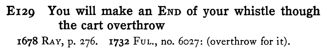 You will make an END of your whistle though the cart overthrow - a scanned entry from Tilley's 1950 Dictionary of Proverbs.