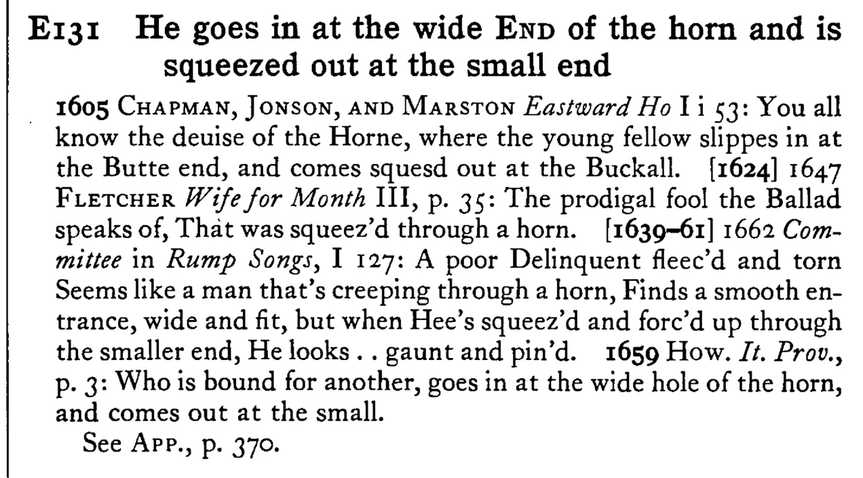 He goes in at the wide END of the horn and is squeezed out at the small end - a scanned entry from Tilley's 1950 Dictionary of Proverbs.