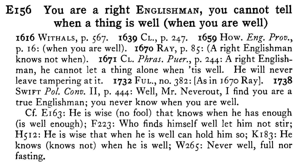 You are a right ENGLISHMAN, you cannot tell when a thing is well (when you are well) - a scanned entry from Tilley's 1950 Dictionary of Proverbs.