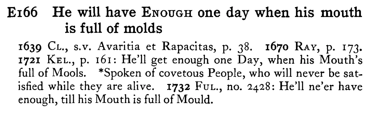 He will have ENOUGH one day when his mouth is full of molds - a scanned entry from Tilley's 1950 Dictionary of Proverbs.