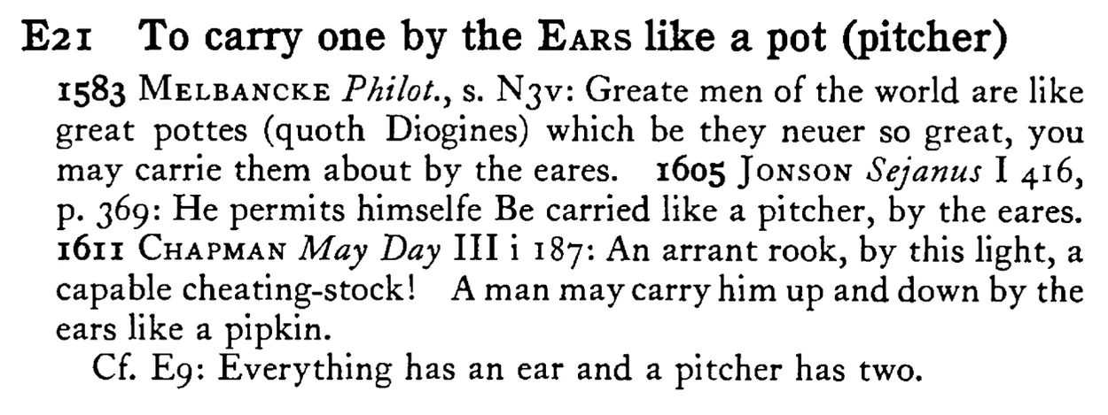 To carry one by the EARS like a pot (pitcher) - a scanned entry from Tilley's 1950 Dictionary of Proverbs.