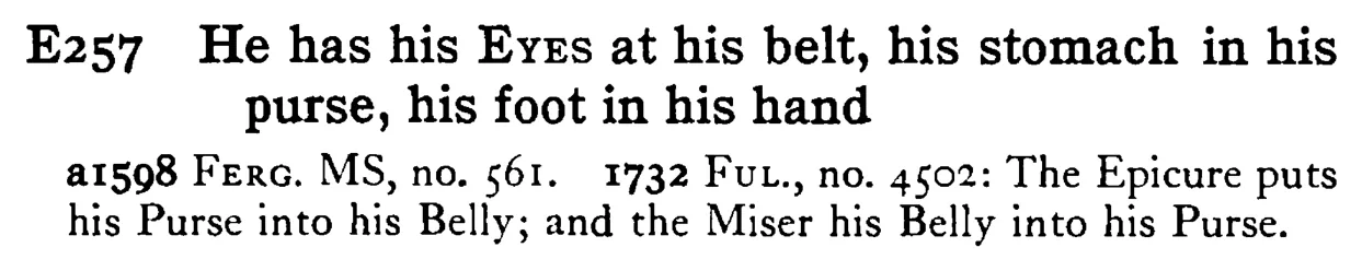 He has his EYES at his belt, his stomach in his purse, his foot in his hand - a scanned entry from Tilley's 1950 Dictionary of Proverbs.