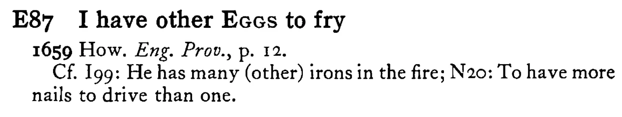 I have other EGGS to fry - a scanned entry from Tilley's 1950 Dictionary of Proverbs.