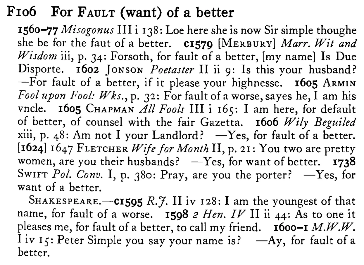 For FAULT (want) of a better - a scanned entry from Tilley's 1950 Dictionary of Proverbs.