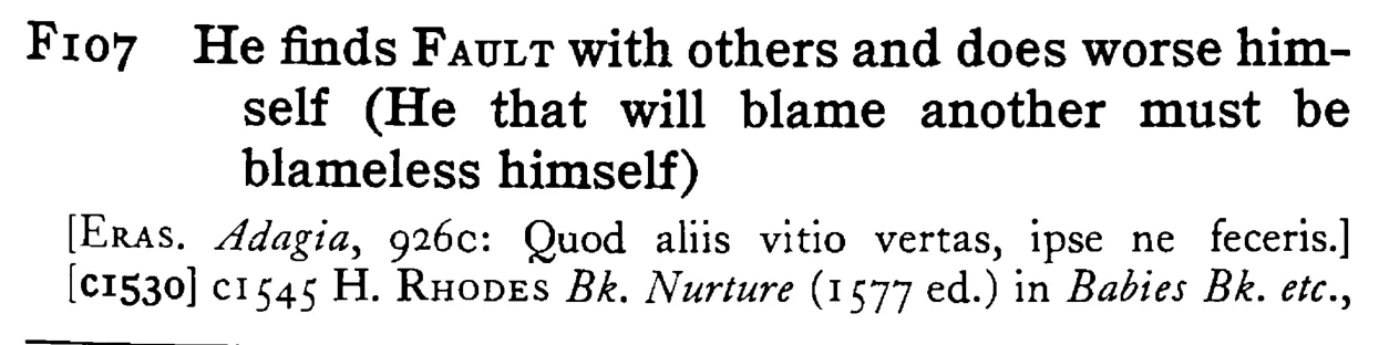 He finds FAULT with others and does worse himself (He that will blame another must be blameless himself) - a scanned entry from Tilley's 1950 Dictionary of Proverbs.