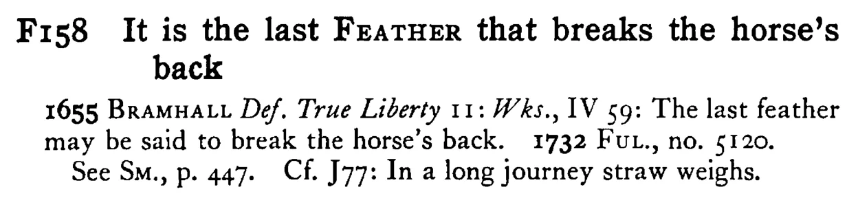 It is the last FEATHER that breaks the horse's back - a scanned entry from Tilley's 1950 Dictionary of Proverbs.