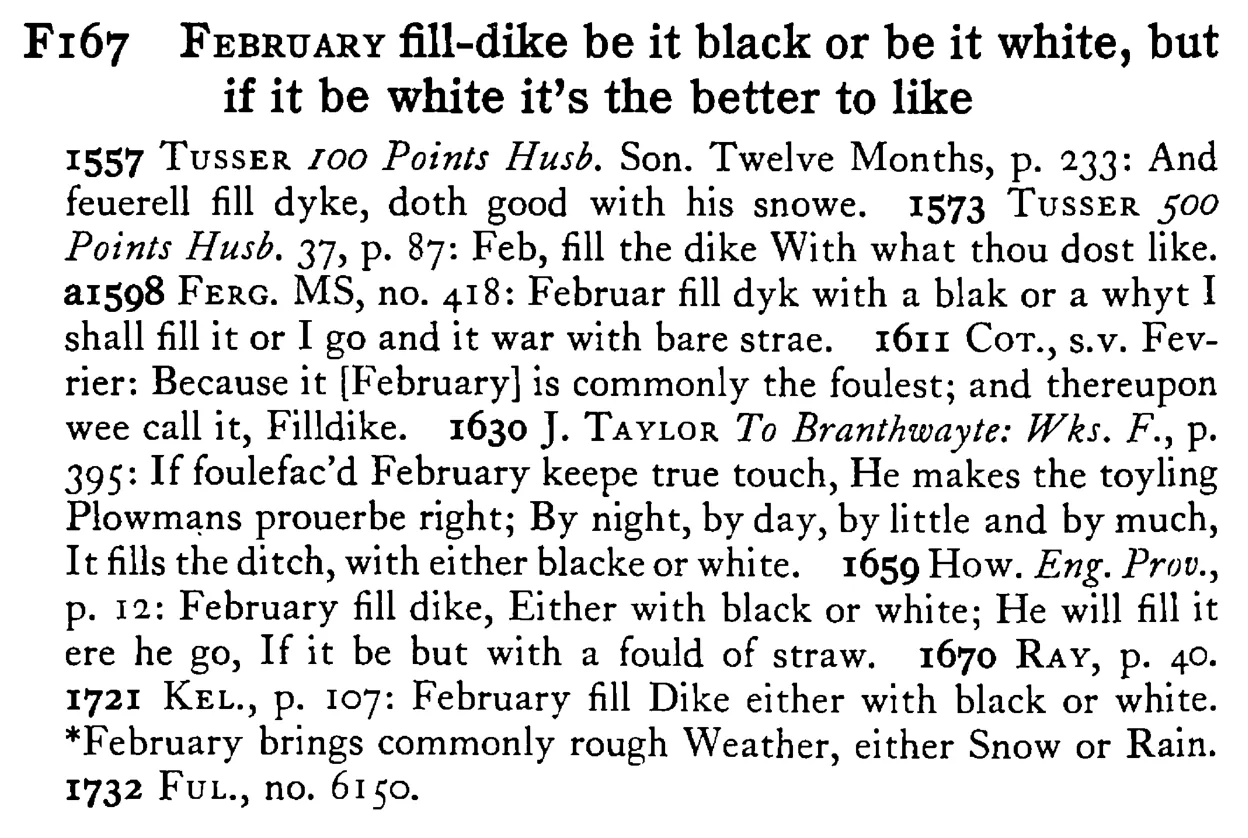FEBRUARY fill-dike be it black or be it white, but if it be white it's the better to like - a scanned entry from Tilley's 1950 Dictionary of Proverbs.