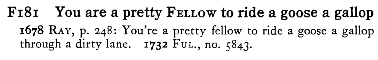 You are a pretty FELLOW to ride a goose a gallop - a scanned entry from Tilley's 1950 Dictionary of Proverbs.