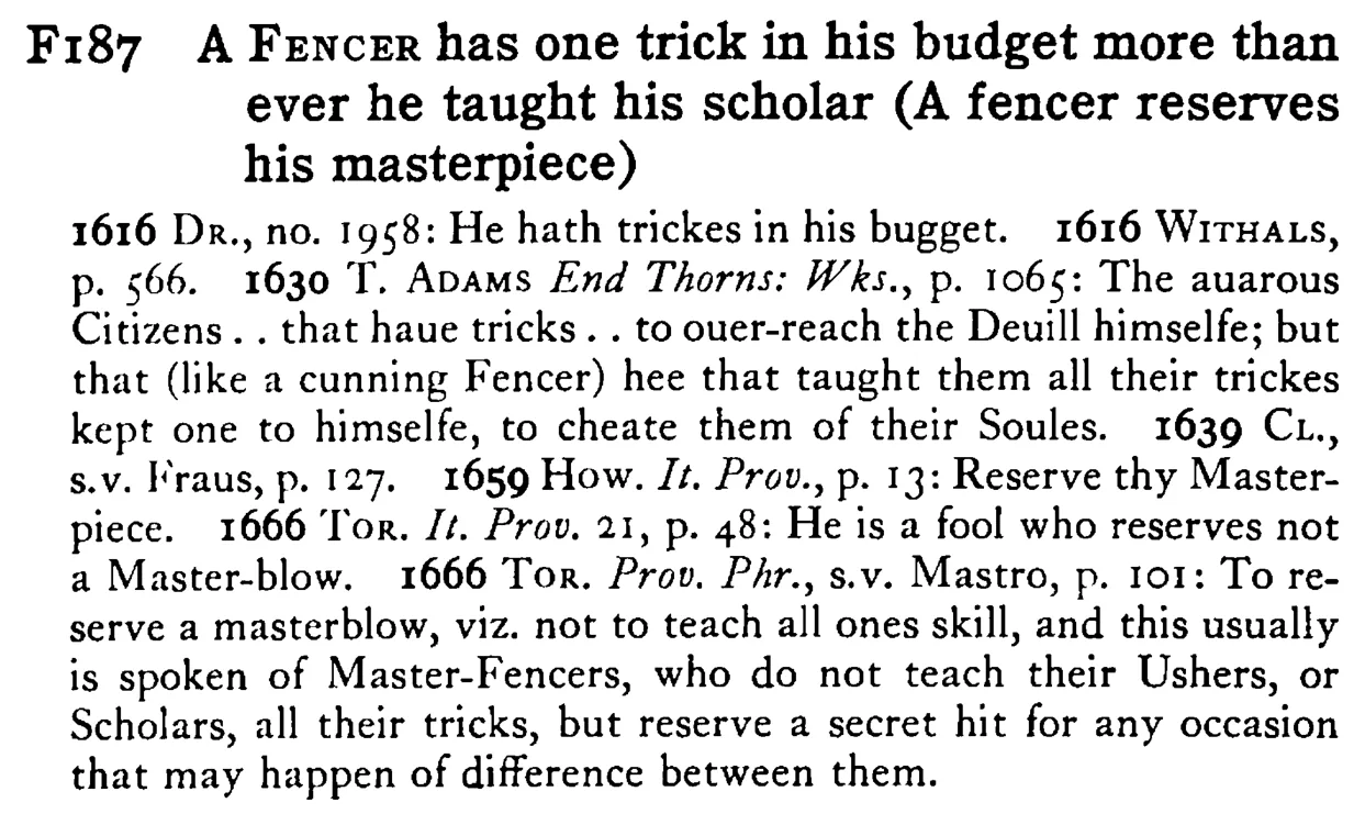 A FENCER has one trick in his budget more than ever he taught his scholar (A fencer reserves his masterpiece) - a scanned entry from Tilley's 1950 Dictionary of Proverbs.